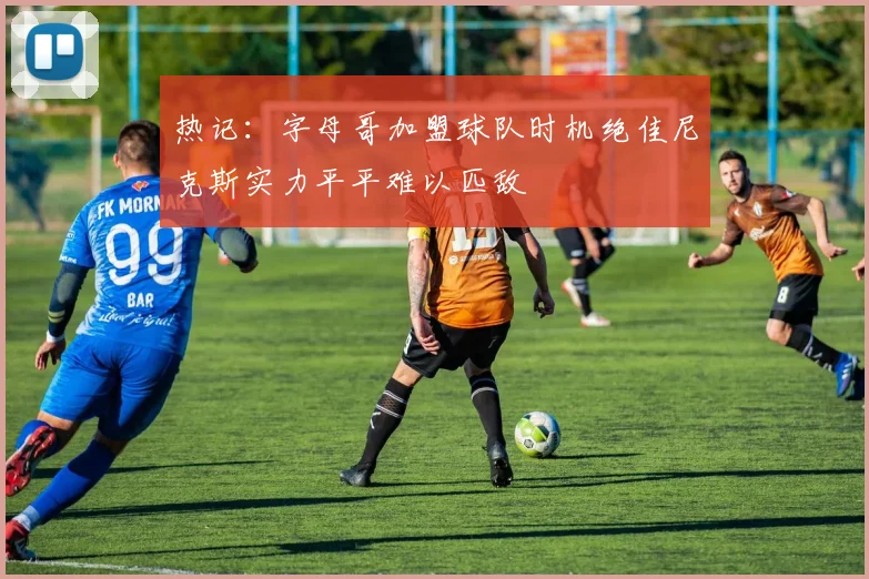 热记：字母哥加盟球队时机绝佳尼克斯实力平平难以匹敌