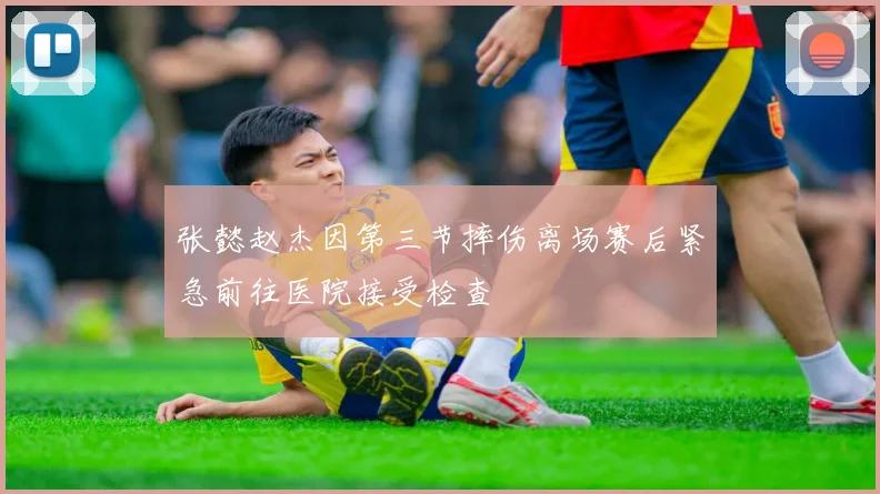 张懿赵杰因第三节摔伤离场赛后紧急前往医院接受检查