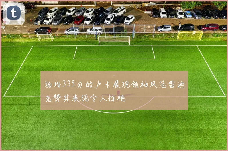 场均335分的卢卡展现领袖风范雷迪克赞其表现令人惊艳