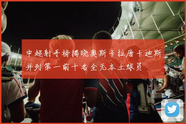 中超射手榜揭晓奥斯卡拉唐卡迪斯并列第一前十名全无本土球员