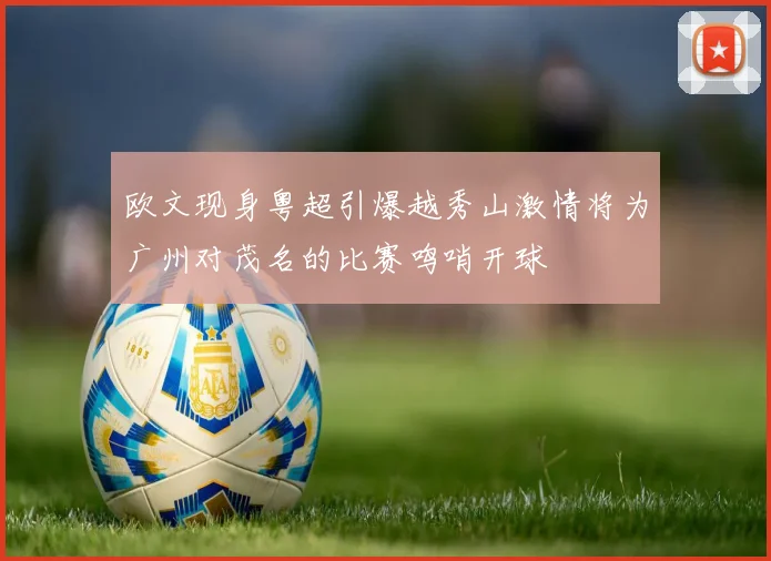 欧文现身粤超引爆越秀山激情将为广州对茂名的比赛鸣哨开球