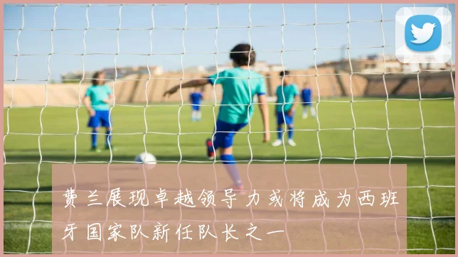 费兰展现卓越领导力或将成为西班牙国家队新任队长之一