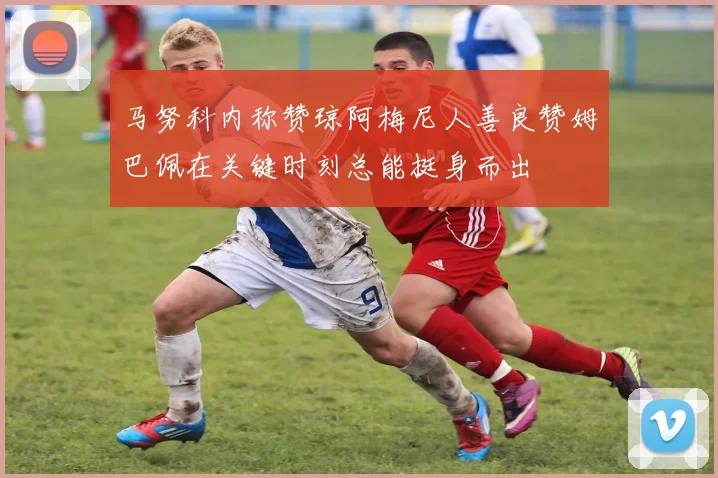 马努科内称赞琼阿梅尼人善良赞姆巴佩在关键时刻总能挺身而出