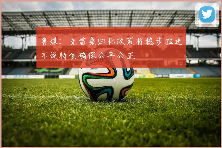 鲁媒：克雷桑归化政策将稳步推进不设特例确保公平公正