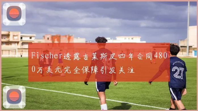 Fischer透露吉莱斯皮四年合同4800万美元完全保障引发关注