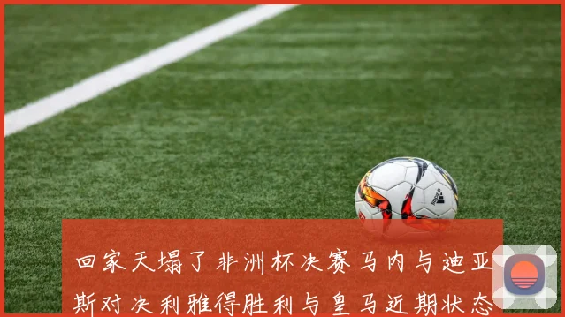 回家天塌了非洲杯决赛马内与迪亚斯对决利雅得胜利与皇马近期状态堪忧