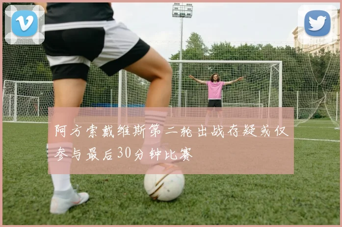 阿方索戴维斯第二轮出战存疑或仅参与最后30分钟比赛
