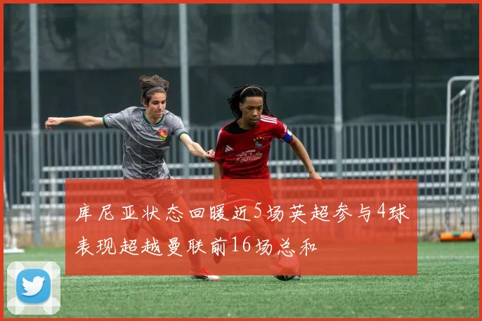 库尼亚状态回暖近5场英超参与4球表现超越曼联前16场总和