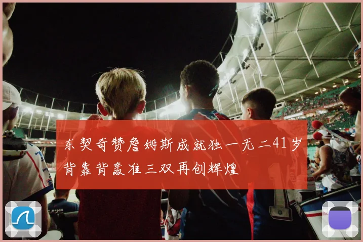 东契奇赞詹姆斯成就独一无二41岁背靠背轰准三双再创辉煌