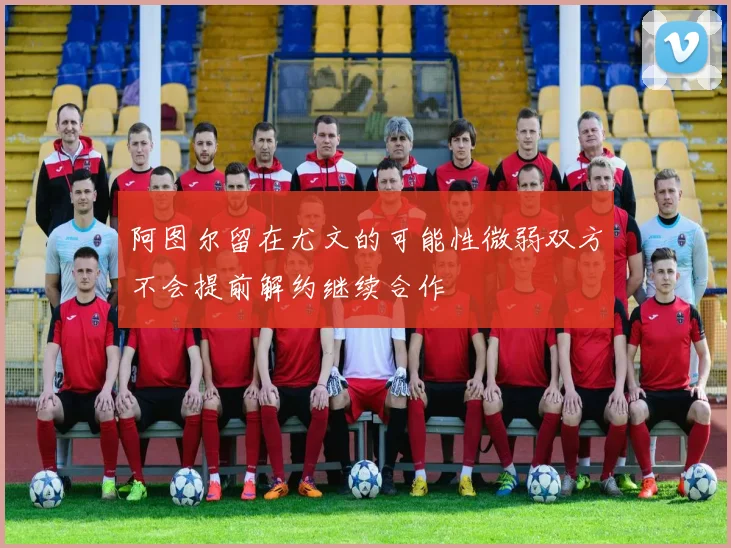 阿图尔留在尤文的可能性微弱双方不会提前解约继续合作