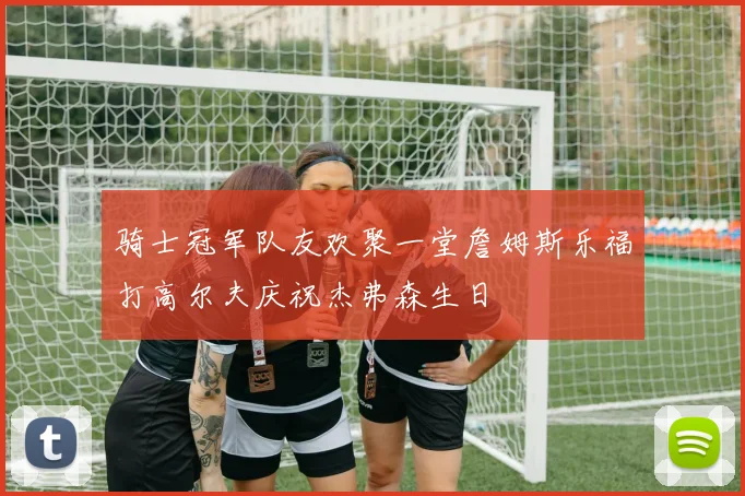 骑士冠军队友欢聚一堂詹姆斯乐福打高尔夫庆祝杰弗森生日