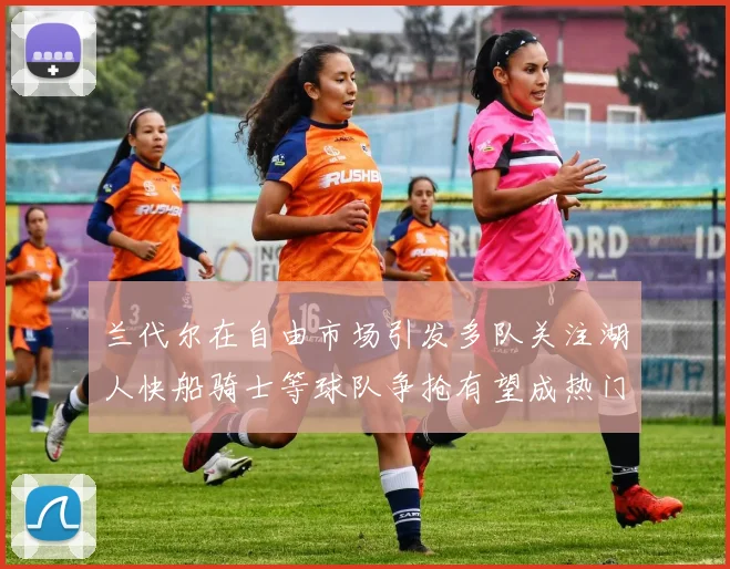 兰代尔在自由市场引发多队关注湖人快船骑士等球队争抢有望成热门球员