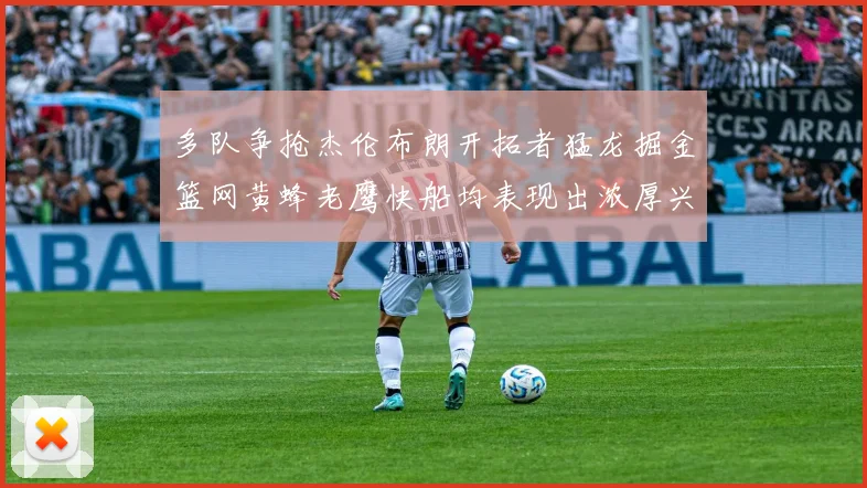 多队争抢杰伦布朗开拓者猛龙掘金篮网黄蜂老鹰快船均表现出浓厚兴趣