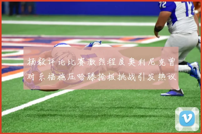 杨毅评论比赛激烈程度奥利尼克曾对乐福施压哈滕抢板挑战引发热议