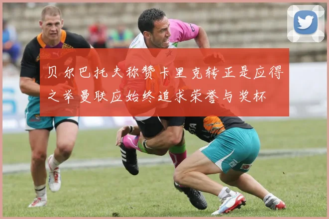 贝尔巴托夫称赞卡里克转正是应得之举曼联应始终追求荣誉与奖杯