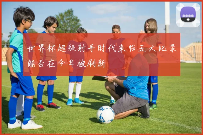 世界杯超级射手时代来临五大纪录能否在今年被刷新