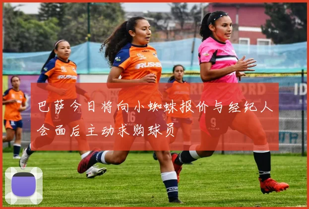 巴萨今日将向小蜘蛛报价与经纪人会面后主动求购球员
