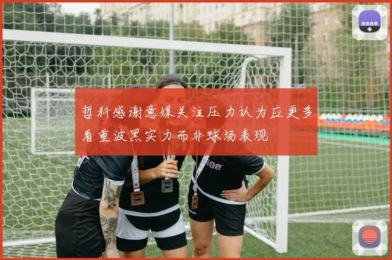 哲科感谢意媒关注压力认为应更多看重波黑实力而非球场表现