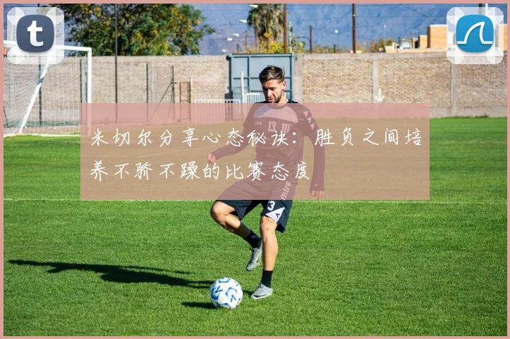 米切尔分享心态秘诀：胜负之间培养不骄不躁的比赛态度