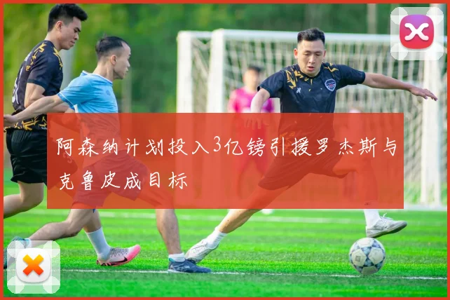 阿森纳计划投入3亿镑引援罗杰斯与克鲁皮成目标