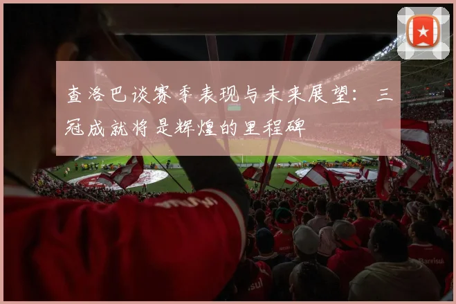 查洛巴谈赛季表现与未来展望：三冠成就将是辉煌的里程碑