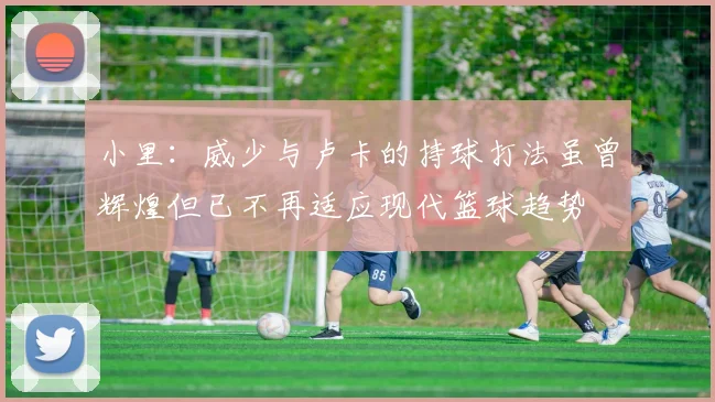 小里：威少与卢卡的持球打法虽曾辉煌但已不再适应现代篮球趋势