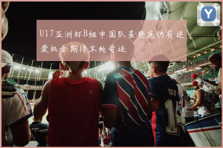 U17亚洲杯B组中国队虽垫底仍有逆袭机会期待末轮奇迹