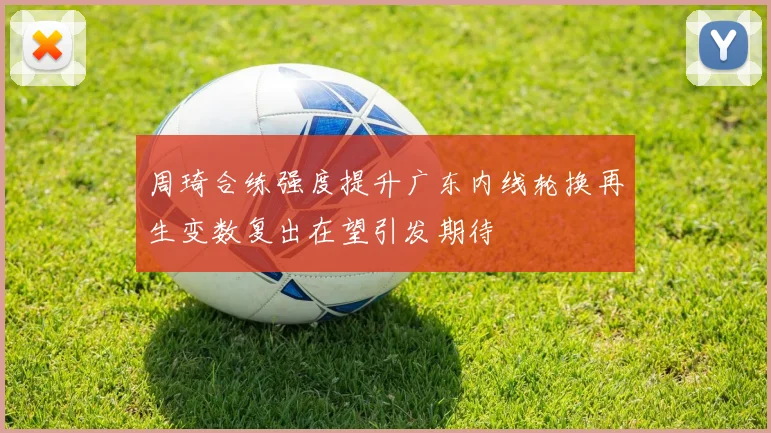 周琦合练强度提升广东内线轮换再生变数复出在望引发期待