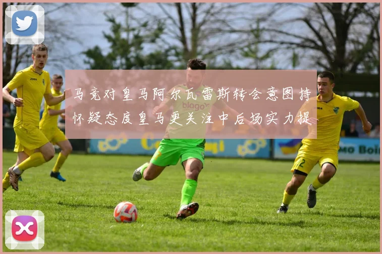 马竞对皇马阿尔瓦雷斯转会意图持怀疑态度皇马更关注中后场实力提升