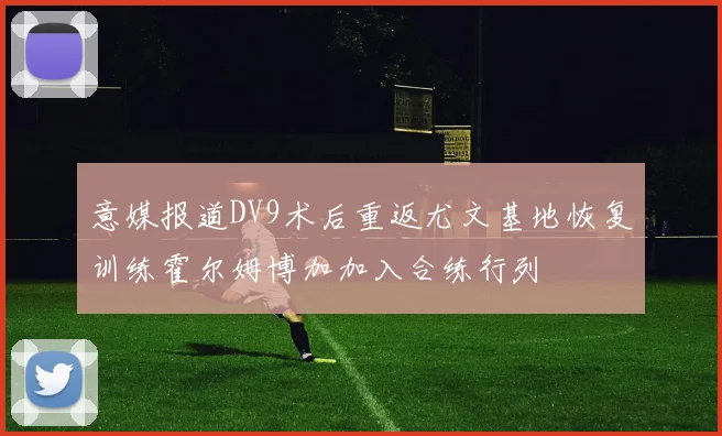 意媒报道DV9术后重返尤文基地恢复训练霍尔姆博加加入合练行列