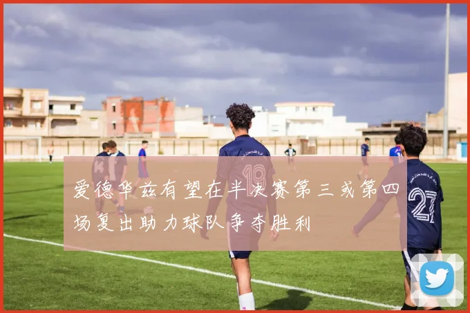 爱德华兹有望在半决赛第三或第四场复出助力球队争夺胜利