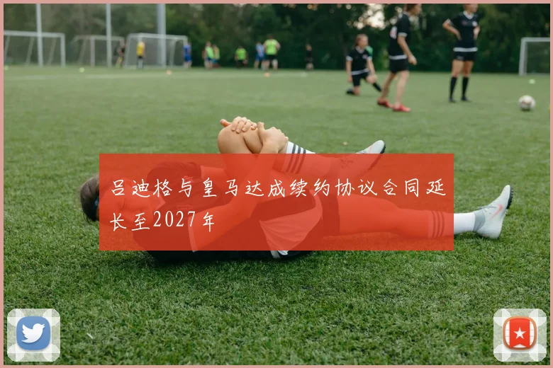 吕迪格与皇马达成续约协议合同延长至2027年